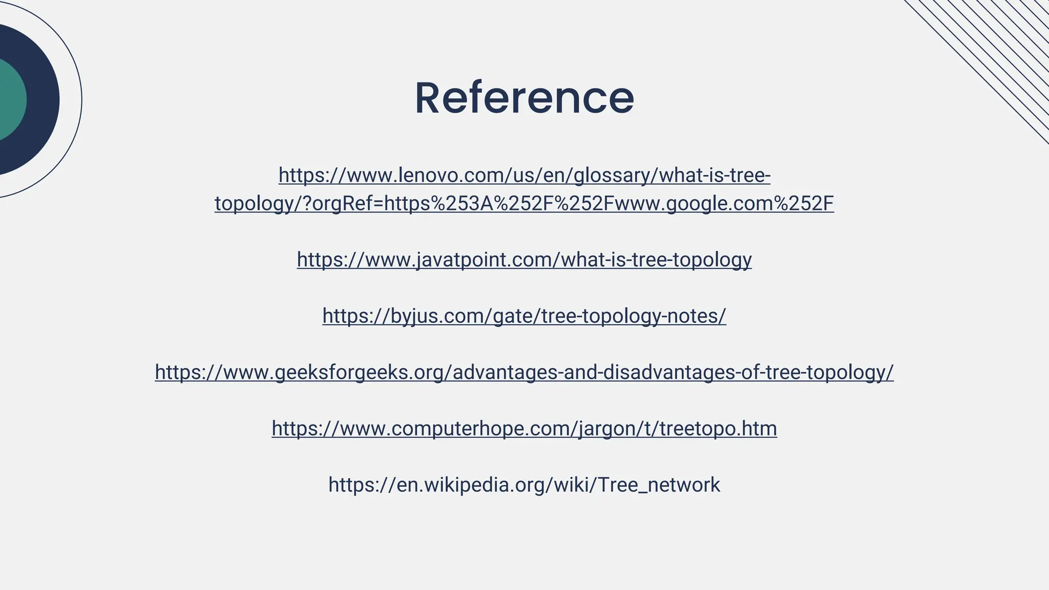 Reference
https://www.lenovo.com/us/en/glossary/what-is-tree-
topology/?orgRef=https%253A%252F%252Fwww.google.com%252F
https://www.javatpoint.com/what-is-tree-topology
https://byjus.com/gate/tree-topology-notes/
https://www.geeksforgeeks.org/advantages-and-disadvantages-of-tree-topology/
https://www.computerhope.com/jargon/t/treetopo.htm
https://en.wikipedia.org/wiki/Tree_network
 