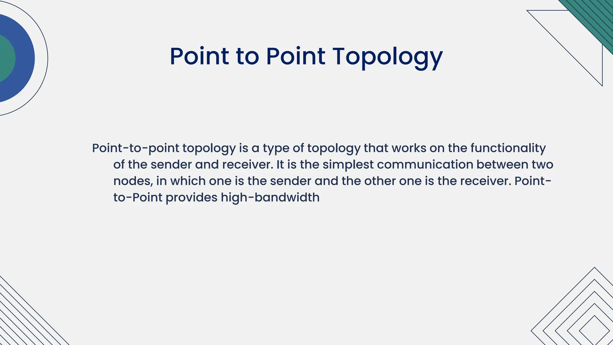 Point-to-point topology is a type of topology that works on the functionality
of the sender and receiver. It is the simplest communication between two
nodes, in which one is the sender and the other one is the receiver. Point-
to-Point provides high-bandwidth
Point to Point Topology
 