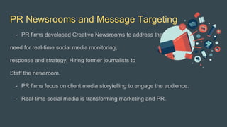PR Newsrooms and Message Targeting
- PR firms developed Creative Newsrooms to address the
need for real-time social media monitoring,
response and strategy. Hiring former journalists to
Staff the newsroom.
- PR firms focus on client media storytelling to engage the audience.
- Real-time social media is transforming marketing and PR.
 