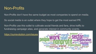 Non-Profits
Non-Profits don’t have the same budget as most companies to spend on media.
So social media is an outlet where they hope to get the most earned PR.
Non-Profits use this outlet to cultivate social friends and fans, drive traffic to
fundraising campaign sites, and generate interest in community events.
https://ourrevolution.com/issues
 