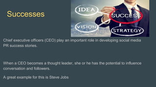 Successes
Chief executive officers (CEO) play an important role in developing social media
PR success stories.
When a CEO becomes a thought leader, she or he has the potential to influence
conversation and followers.
A great example for this is Steve Jobs
 