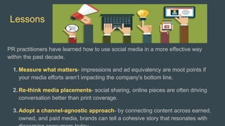 Lessons
PR practitioners have learned how to use social media in a more effective way
within the past decade.
1. Measure what matters- impressions and ad equivalency are moot points if
your media efforts aren’t impacting the company's bottom line.
2. Re-think media placements- social sharing, online pieces are often driving
conversation better than print coverage.
3. Adopt a channel-agnostic approach- by connecting content across earned,
owned, and paid media, brands can tell a cohesive story that resonates with
 