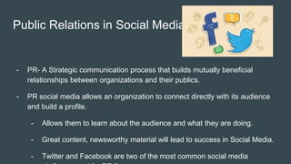 Public Relations in Social Media
- PR- A Strategic communication process that builds mutually beneficial
relationships between organizations and their publics.
- PR social media allows an organization to connect directly with its audience
and build a profile.
- Allows them to learn about the audience and what they are doing.
- Great content, newsworthy material will lead to success in Social Media.
- Twitter and Facebook are two of the most common social media
 