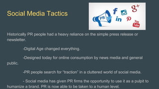 Social Media Tactics
Historically PR people had a heavy reliance on the simple press release or
newsletter.
-Digital Age changed everything.
-Designed today for online consumption by news media and general
public.
-PR people search for “traction” in a cluttered world of social media.
- Social media has given PR firms the opportunity to use it as a pulpit to
humanize a brand. PR is now able to be taken to a human level.
 