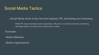 Social Media Tactics
- Social Media tends to blur the lines between PR, advertising and marketing.
- While PR may emphasize brand awareness, influence or positive sentiment, marketing
ultimately seeks conversion from interaction to sales.
Examples
-Media Releases
-Media angles/pitches
 