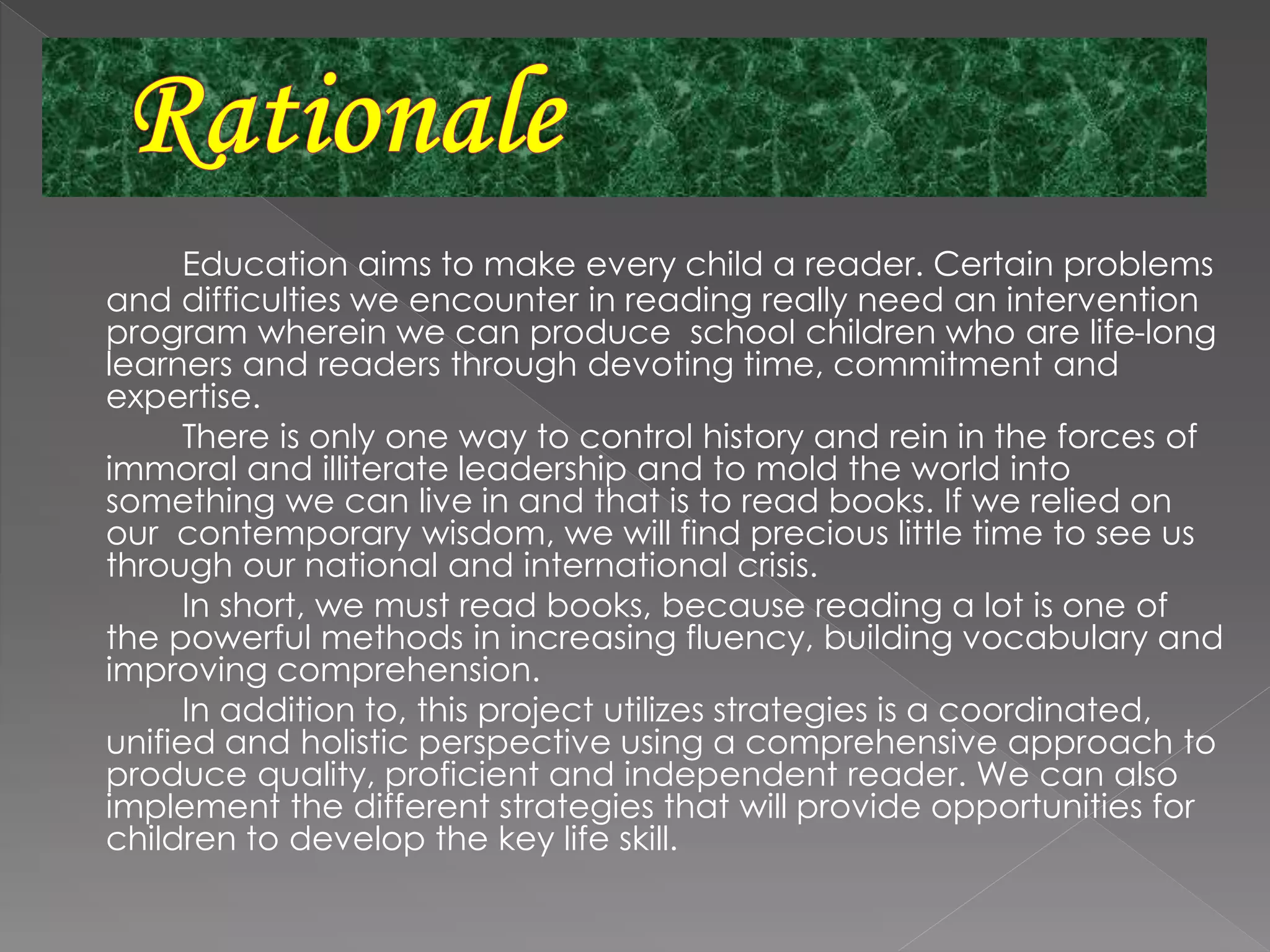 Education aims to make every child a reader. Certain problems
and difficulties we encounter in reading really need an intervention
program wherein we can produce school children who are life-long
learners and readers through devoting time, commitment and
expertise.
There is only one way to control history and rein in the forces of
immoral and illiterate leadership and to mold the world into
something we can live in and that is to read books. If we relied on
our contemporary wisdom, we will find precious little time to see us
through our national and international crisis.
In short, we must read books, because reading a lot is one of
the powerful methods in increasing fluency, building vocabulary and
improving comprehension.
In addition to, this project utilizes strategies is a coordinated,
unified and holistic perspective using a comprehensive approach to
produce quality, proficient and independent reader. We can also
implement the different strategies that will provide opportunities for
children to develop the key life skill.
 
