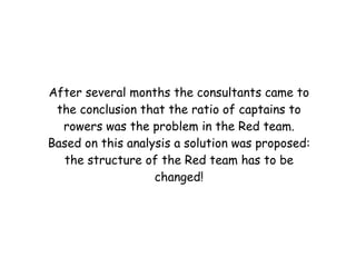 After several months the consultants came to
 the conclusion that the ratio of captains to
  rowers was the problem in the Red team.
Based on this analysis a solution was proposed:
  the structure of the Red team has to be
                   changed!
 