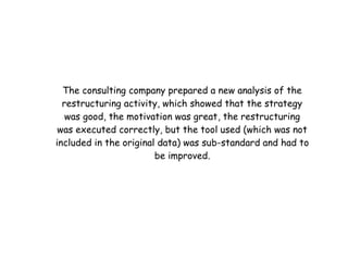 The consulting company prepared a new analysis of the
  restructuring activity, which showed that the strategy
   was good, the motivation was great, the restructuring
 was executed correctly, but the tool used (which was not
included in the original data) was sub-standard and had to
                        be improved.
 