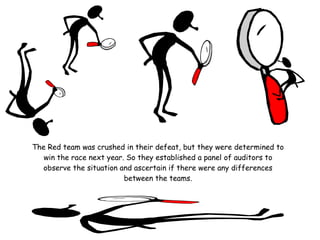 The Red team was crushed in their defeat, but they were determined to
   win the race next year. So they established a panel of auditors to
   observe the situation and ascertain if there were any differences
                          between the teams.
 