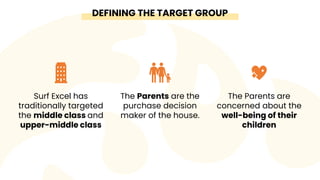 DEFINING THE TARGET GROUP
Surf Excel has
traditionally targeted
the middle class and
upper-middle class
The Parents are th...