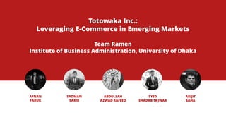 Totowaka Inc.:
Leveraging E-Commerce in Emerging Markets
Team Ramen
Institute of Business Administration, University of Dhaka
ABDULLAH
AZWAD RAFEED
SYED
SHADAB TAJWAR
AFNAN
FARUK
SADMAN
SAKIB
ARIJIT
SAHA
 