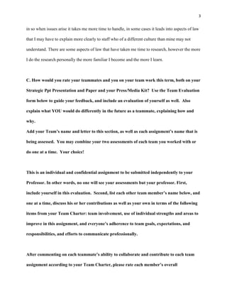 3
in so when issues arise it takes me more time to handle, in some cases it leads into aspects of law
that I may have to explain more clearly to staff who of a different culture than mine may not
understand. There are some aspects of law that have taken me time to research, however the more
I do the research personally the more familiar I become and the more I learn.
C. How would you rate your teammates and you on your team work this term, both on your
Strategic Ppt Presentation and Paper and your Press/Media Kit? Use the Team Evaluation
form below to guide your feedback, and include an evaluation of yourself as well. Also
explain what YOU would do differently in the future as a teammate, explaining how and
why.
Add your Team’s name and letter to this section, as well as each assignment’s name that is
being assessed. You may combine your two assessments of each team you worked with or
do one at a time. Your choice!
This is an individual and confidential assignment to be submitted independently to your
Professor. In other words, no one will see your assessments but your professor. First,
include yourself in this evaluation. Second, list each other team member’s name below, and
one at a time, discuss his or her contributions as well as your own in terms of the following
items from your Team Charter: team involvement, use of individual strengths and areas to
improve in this assignment, and everyone’s adherence to team goals, expectations, and
responsibilities, and efforts to communicate professionally.
After commenting on each teammate’s ability to collaborate and contribute to each team
assignment according to your Team Charter, please rate each member’s overall
 