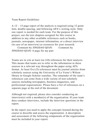 Team Report Guidelines
A 12 – 15 page report of the analysis is required using 12 point
font, double-spacing, and following APA’s writing style. Only
one report is needed for each team. For the purpose of this
project, use the text chapters assigned for this course in
addition to any other available references such as books,
journals, newspaper, internet information, or a direct interview
(in case of an interview) as resources for your research.
Comment by JINGDAO QIAN: Comment by
JINGDAO QIAN: 6 page for my part
Teams are to cite at least ten (10) references for their analysis.
This means that teams are to refer to the information in these
sources in a relevant way throughout the paper using APA
format. At least five (5) references must be journal articles from
scholarly sources using the University of La Verne’s Wilson
library or Google Scholar searches. The remainder of the team’s
references can come from a wide variety of non-scholarly
sources including newspapers, business magazines, and
professional organizations. Please have a list of references on a
separate page at the end of the document.
Although not required, please also consider conducting an
interview(s) with a member(s) of the organization. If your team
does conduct interviews, include the interview questions in the
report.
In the report you need to apply the concepts learned during the
course to describe and assess the organization. A description
and assessment of the following components of the organization
must be included in your report:
 