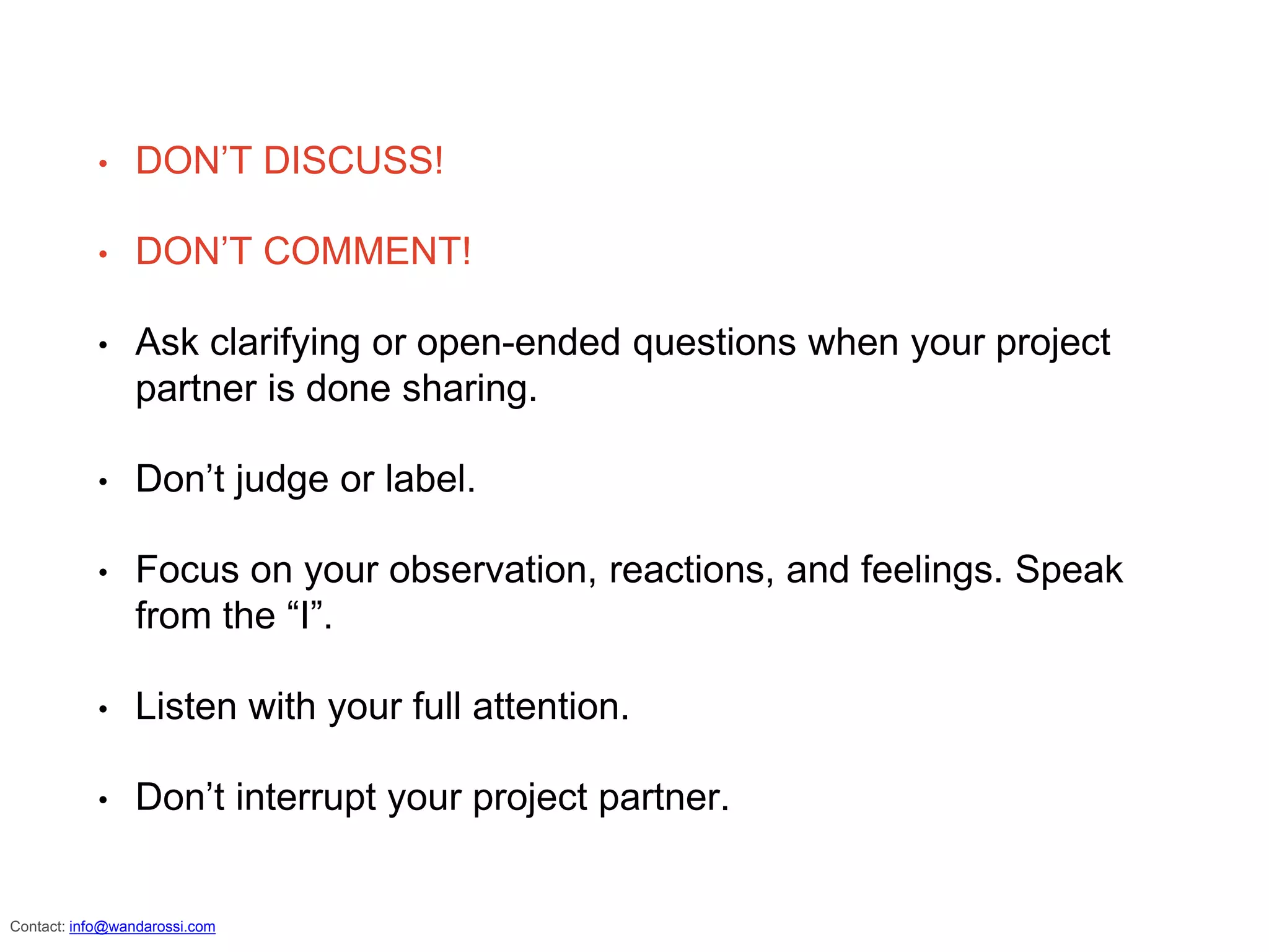 • DON’T DISCUSS!
• DON’T COMMENT!
• Ask clarifying or open-ended questions when your project
partner is done sharing.
• Don’t judge or label.
• Focus on your observation, reactions, and feelings. Speak
from the “I”.
• Listen with your full attention.
• Don’t interrupt your project partner.
info@wandarossi.com
 