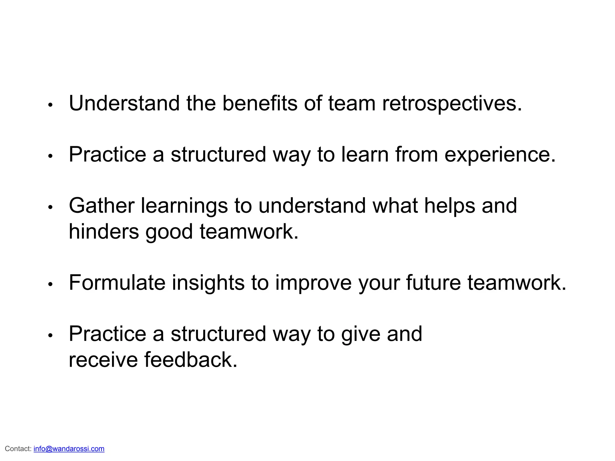 • Understand the benefits of team retrospectives.
• Practice a structured way to learn from experience.
• Gather learnings to understand what helps and
hinders good teamwork.
• Formulate insights to improve your future teamwork.
• Practice a structured way to give and
receive feedback.
info@wandarossi.com
 