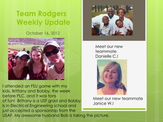 Team Rodgers
      Weekly Update
          October 16, 2012


                                         Meet our new
                                         teammate
                                         Danielle C.!




I attended an FSU game with my
kids, Brittany and Bobby, the week
before PLC, and it was tons
                                          Meet our new teammate
of fun! Brittany is a USF grad and Bobby
                                          Janice W.!
Is in Electrical Engineering school and
just accepted a sponsorship from the
USAF. My awesome husband Bob is taking the picture.
 