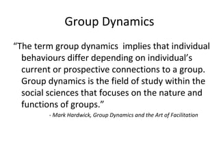Group Dynamics
“The term group dynamics implies that individual
behaviours differ depending on individual’s
current or prospective connections to a group.
Group dynamics is the field of study within the
social sciences that focuses on the nature and
functions of groups.”
- Mark Hardwick, Group Dynamics and the Art of Facilitation
 