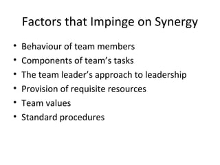 Factors that Impinge on Synergy
• Behaviour of team members
• Components of team’s tasks
• The team leader’s approach to leadership
• Provision of requisite resources
• Team values
• Standard procedures
 