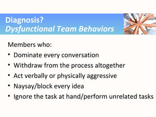 Members who:
• Dominate every conversation
• Withdraw from the process altogether
• Act verbally or physically aggressive
• Naysay/block every idea
• Ignore the task at hand/perform unrelated tasks
Diagnosis?
Dysfunctional Team Behaviors
 