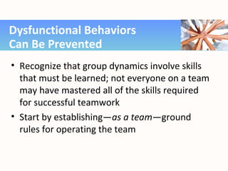 • Recognize that group dynamics involve skills
that must be learned; not everyone on a team
may have mastered all of the skills required
for successful teamwork
• Start by establishing—as a team—ground
rules for operating the team
Dysfunctional Behaviors
Can Be Prevented
 