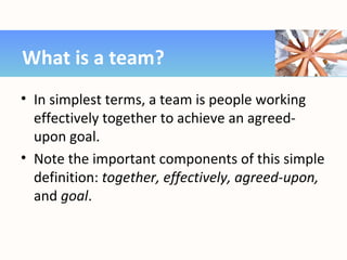 • In simplest terms, a team is people working
effectively together to achieve an agreed-
upon goal.
• Note the important components of this simple
definition: together, effectively, agreed-upon,
and goal.
What is a team?
 
