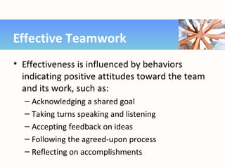 • Effectiveness is influenced by behaviors
indicating positive attitudes toward the team
and its work, such as:
– Acknowledging a shared goal
– Taking turns speaking and listening
– Accepting feedback on ideas
– Following the agreed-upon process
– Reflecting on accomplishments
Effective Teamwork
 