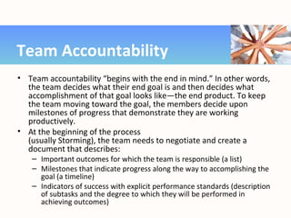 • Team accountability “begins with the end in mind.” In other words,
the team decides what their end goal is and then decides what
accomplishment of that goal looks like—the end product. To keep
the team moving toward the goal, the members decide upon
milestones of progress that demonstrate they are working
productively.
• At the beginning of the process
(usually Storming), the team needs to negotiate and create a
document that describes:
– Important outcomes for which the team is responsible (a list)
– Milestones that indicate progress along the way to accomplishing the
goal (a timeline)
– Indicators of success with explicit performance standards (description
of subtasks and the degree to which they will be performed in
achieving outcomes)
Team Accountability
 
