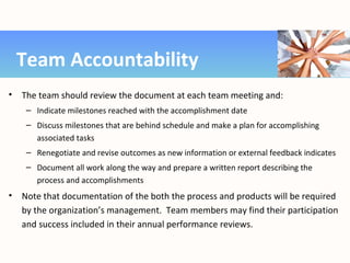 • The team should review the document at each team meeting and:
– Indicate milestones reached with the accomplishment date
– Discuss milestones that are behind schedule and make a plan for accomplishing
associated tasks
– Renegotiate and revise outcomes as new information or external feedback indicates
– Document all work along the way and prepare a written report describing the
process and accomplishments
• Note that documentation of the both the process and products will be required
by the organization’s management. Team members may find their participation
and success included in their annual performance reviews.
Team Accountability
 