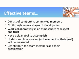 • Consist of competent, committed members
• Go through several stages of development
• Work collaboratively in an atmosphere of respect
and trust
• Have a clear goal to accomplish
• Understand how success (achievement of their goal)
will be measured
• Benefit both the team members and their
organization
Effective teams…
 