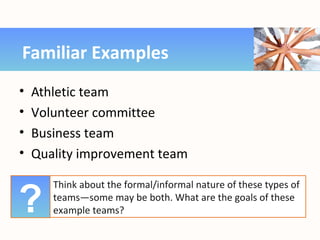 • Athletic team
• Volunteer committee
• Business team
• Quality improvement team
Familiar Examples
Think about the formal/informal nature of these types of
teams—some may be both. What are the goals of these
example teams??
 