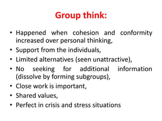 Group think:
• Happened when cohesion and conformity
increased over personal thinking,
• Support from the individuals,
• Limited alternatives (seen unattractive),
• No seeking for additional information
(dissolve by forming subgroups),
• Close work is important,
• Shared values,
• Perfect in crisis and stress situations
 