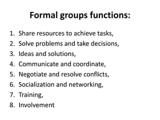 Formal groups functions:
1. Share resources to achieve tasks,
2. Solve problems and take decisions,
3. Ideas and solutions,
4. Communicate and coordinate,
5. Negotiate and resolve conflicts,
6. Socialization and networking,
7. Training,
8. Involvement
 