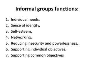 Informal groups functions:
1. Individual needs,
2. Sense of identity,
3. Self-esteem,
4. Networking,
5. Reducing insecurity and powerlessness,
6. Supporting individual objectives,
7. Supporting common objectives
 