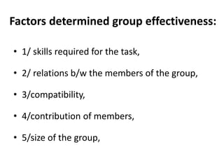 Factors determined group effectiveness:
• 1/ skills required for the task,
• 2/ relations b/w the members of the group,
• 3/compatibility,
• 4/contribution of members,
• 5/size of the group,
 