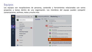 Equipos
Los equipos son recopilaciones de personas, contenido y herramientas relacionadas con varios
proyectos y tareas dentro de una organización. Los miembros del equipo pueden compartir
conversaciones, archivos, notas y mucho más.
 
