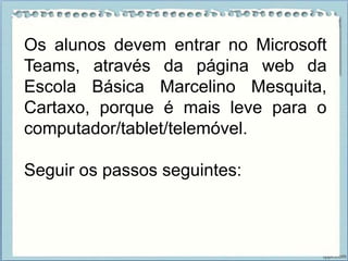Os alunos devem entrar no Microsoft
Teams, através da página web da
Escola Básica Marcelino Mesquita,
Cartaxo, porque é mais leve para o
computador/tablet/telemóvel.
Seguir os passos seguintes:
 