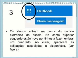 • Os alunos entram na conta do correio
eletrónico da escola. No canto superior
esquerdo estão nove pontinhos a fazer lembrar
um quadrado. Ao clicar, aparecem as
aplicações associadas e disponíveis. (ver
figura).
3
 