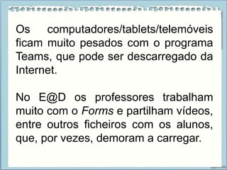 Os computadores/tablets/telemóveis
ficam muito pesados com o programa
Teams, que pode ser descarregado da
Internet.
No E@D os professores trabalham
muito com o Forms e partilham vídeos,
entre outros ficheiros com os alunos,
que, por vezes, demoram a carregar.
 