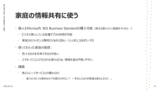 家庭の情報共有に使う
第33回
Office
365
勉強会
LT資料
• 個人もMicrosoft 365 Business Standardの購入可能（例えば某ドメイン登録サイトから…）
• ビジネス使いしている各種アプリの利用が可能
• 家族分のライセンス費用だけあれば良い（1人約1,500円／月）
• 使ってもらった家族の感想：
• 色々なものを共有できるのが良い
• スマホ・パソコンどちらからも使えるため、環境を選ばず使いやすい
• 課題
• 他ストレージサービスとの棲み分け
• 某フォトがとても便利なので写真だけ外だし？ 一本化したほうが管理は楽なんだけど…。
2021/8/14 12
 