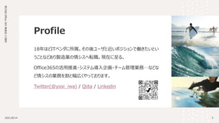 Profile
18年ほどITベンダに所属。その後ユーザと近いポジションで働きたいとい
うことなどあり製造業の情シスへ転職。現在に至る。
Office365の活用推進・システム導入企画・チーム管理業務…などな
ど情シスの業務を割と幅広くやっております。
Twitter(@yosi_iwa) / Qiita / Linkedin
3
2021/8/14
第33回
Office
365
勉強会
LT資料
 