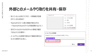 外部とのメールやり取りを共有・保存
第33回
Office
365
勉強会
LT資料
• 知っている人は多そうですが、一部機能が改善
されているため改めて
• Teamsからのメール表示機能が強化された
→Teamsからもemlファイルが直接開けるように！
• 添付ファイルもチャネル内のチャット領域で確認
できるようになり便利！
• メールアドレスは削除可能なので機能を使わなく
なったら削除すると良い。
2021/8/14 6
 