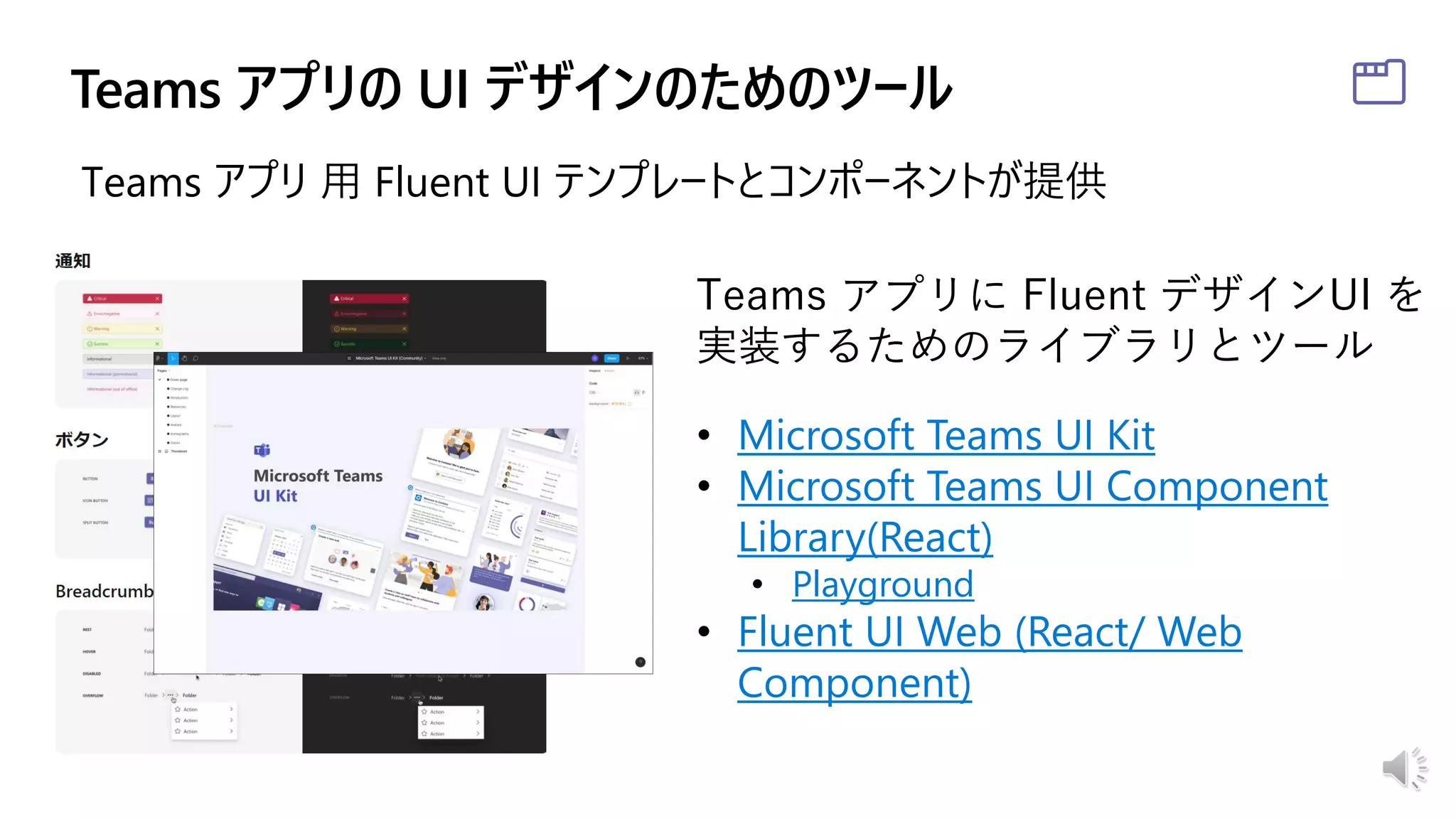 Teams アプリに Fluent デザインUI を
実装するためのライブラリとツール
• Microsoft Teams UI Kit
• Microsoft Teams UI Component
Library(React)
• Playground
• Fluent UI Web (React/ Web
Component)
Teams アプリ 用 Fluent UI テンプレートとコンポーネントが提供
 