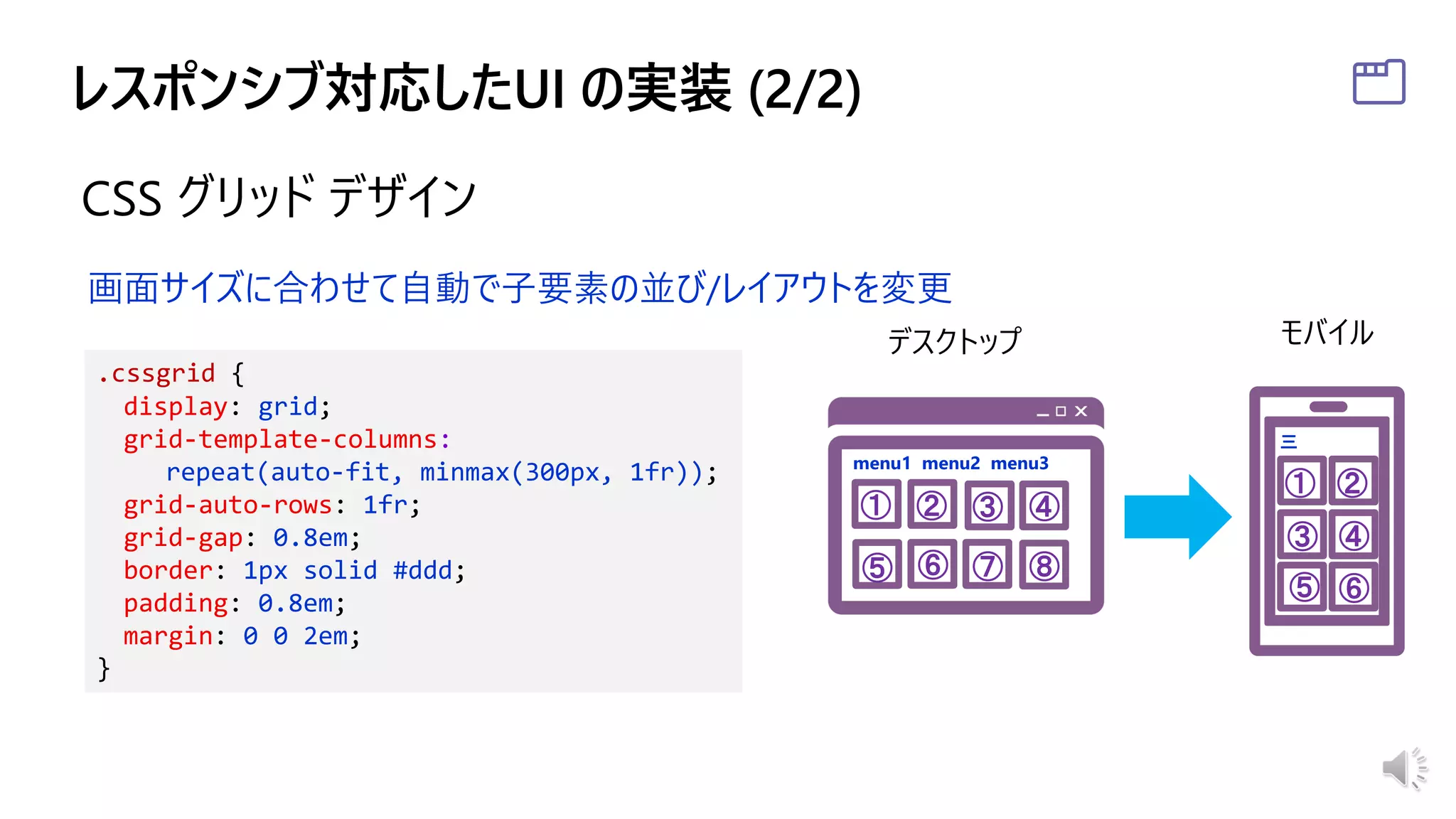 CSS グリッド デザイン
.cssgrid {
display: grid;
grid-template-columns:
repeat(auto-fit, minmax(300px, 1fr));
grid-auto-rows: 1fr;
grid-gap: 0.8em;
border: 1px solid #ddd;
padding: 0.8em;
margin: 0 0 2em;
}
① ②
③
④
⑤ ⑥
⑦ ⑧
① ②
③
④
⑤ ⑥
デスクトップ モバイル
画面サイズに合わせて自動で子要素の並び/レイアウトを変更
三
menu1 menu2 menu3
 
