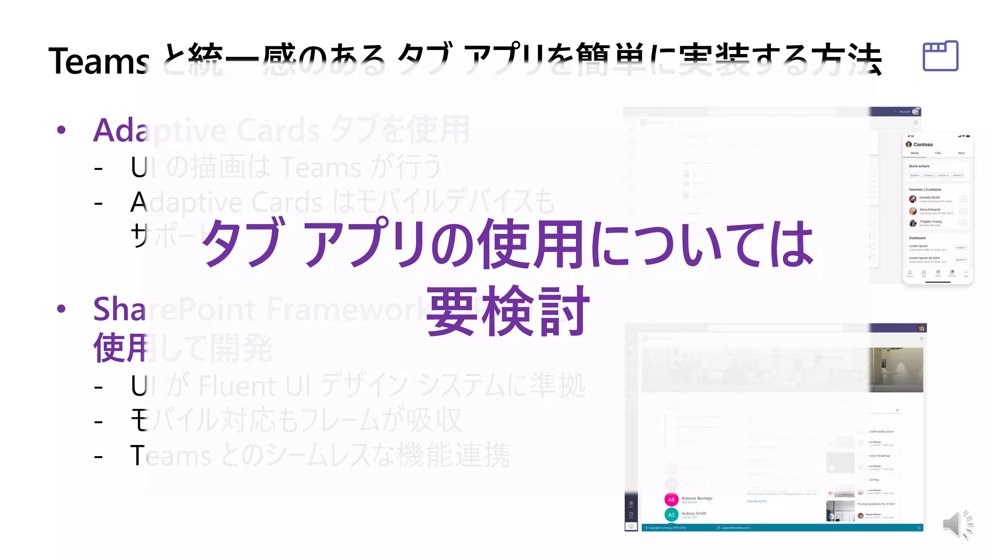 • Adaptive Cards タブを使用
- UI の描画は Teams が行う
- Adaptive Cards はモバイルデバイスも
サポート
• SharePoint Framework (SPFx) を
使用して開発
- UI が Fluent UI デザイン システムに準拠
- モバイル対応もフレームが吸収
- Teams とのシームレスな機能連携
タブ アプリの使用については
要検討
 
