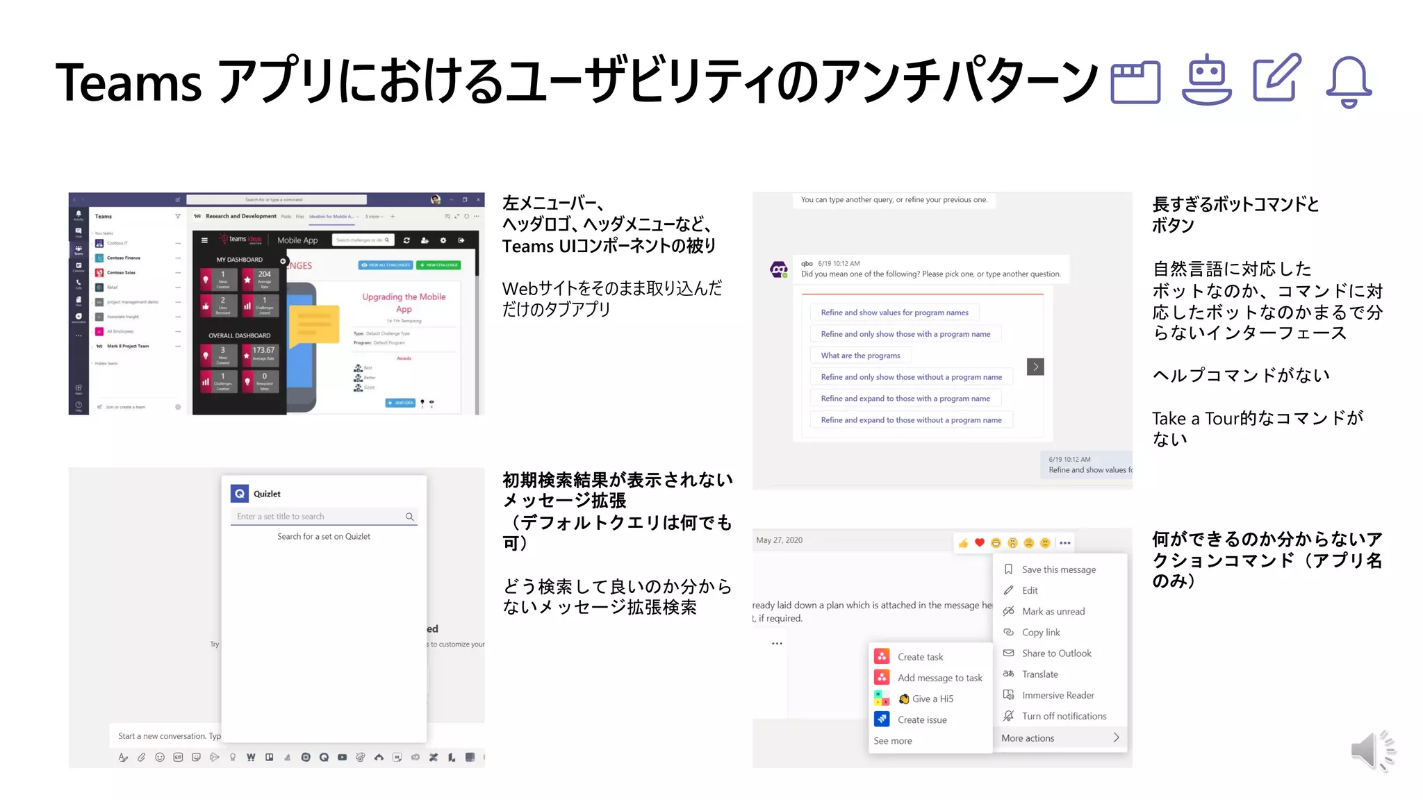 左メニューバー、
ヘッダロゴ、ヘッダメニューなど、
Teams UIコンポーネントの被り
Webサイトをそのまま取り込んだ
だけのタブアプリ
長すぎるボットコマンドと
ボタン
自然言語に対応した
ボットなのか、コマンドに対
応したボットなのかまるで分
らないインターフェース
ヘルプコマンドがない
Take a Tour的なコマンドが
ない
何ができるのか分からないア
クションコマンド（アプリ名
のみ）
初期検索結果が表示されない
メッセージ拡張
（デフォルトクエリは何でも
可）
どう検索して良いのか分から
ないメッセージ拡張検索
 