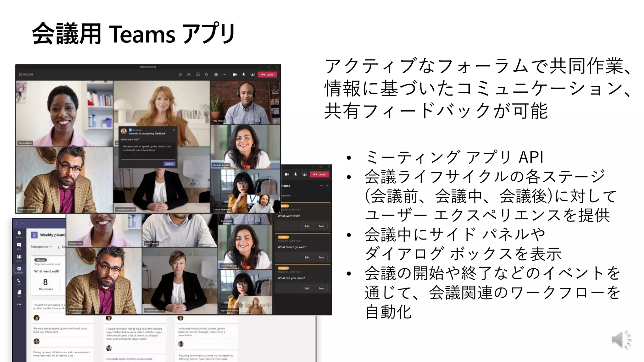 アクティブなフォーラムで共同作業、
情報に基づいたコミュニケーション、
共有フィードバックが可能
• ミーティング アプリ API
• 会議ライフサイクルの各ステージ
(会議前、会議中、会議後)に対して
ユーザー エクスペリエンスを提供
• 会議中にサイド パネルや
ダイアログ ボックスを表示
• 会議の開始や終了などのイベントを
通じて、会議関連のワークフローを
自動化
 