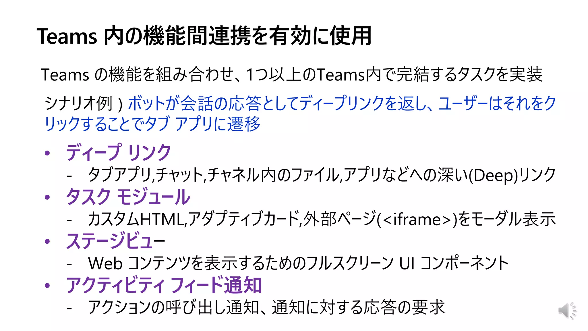 • ディープ リンク
• タスク モジュール
• ステージビュ
• アクティビティ フィード通知
Teams の機能を組み合わせ、1つ以上のTeams内で完結するタスクを実装
シナリオ例 ) ボットが会話の応答としてディープリンクを返し、ユーザーはそれをク
リックすることでタブ アプリに遷移
 