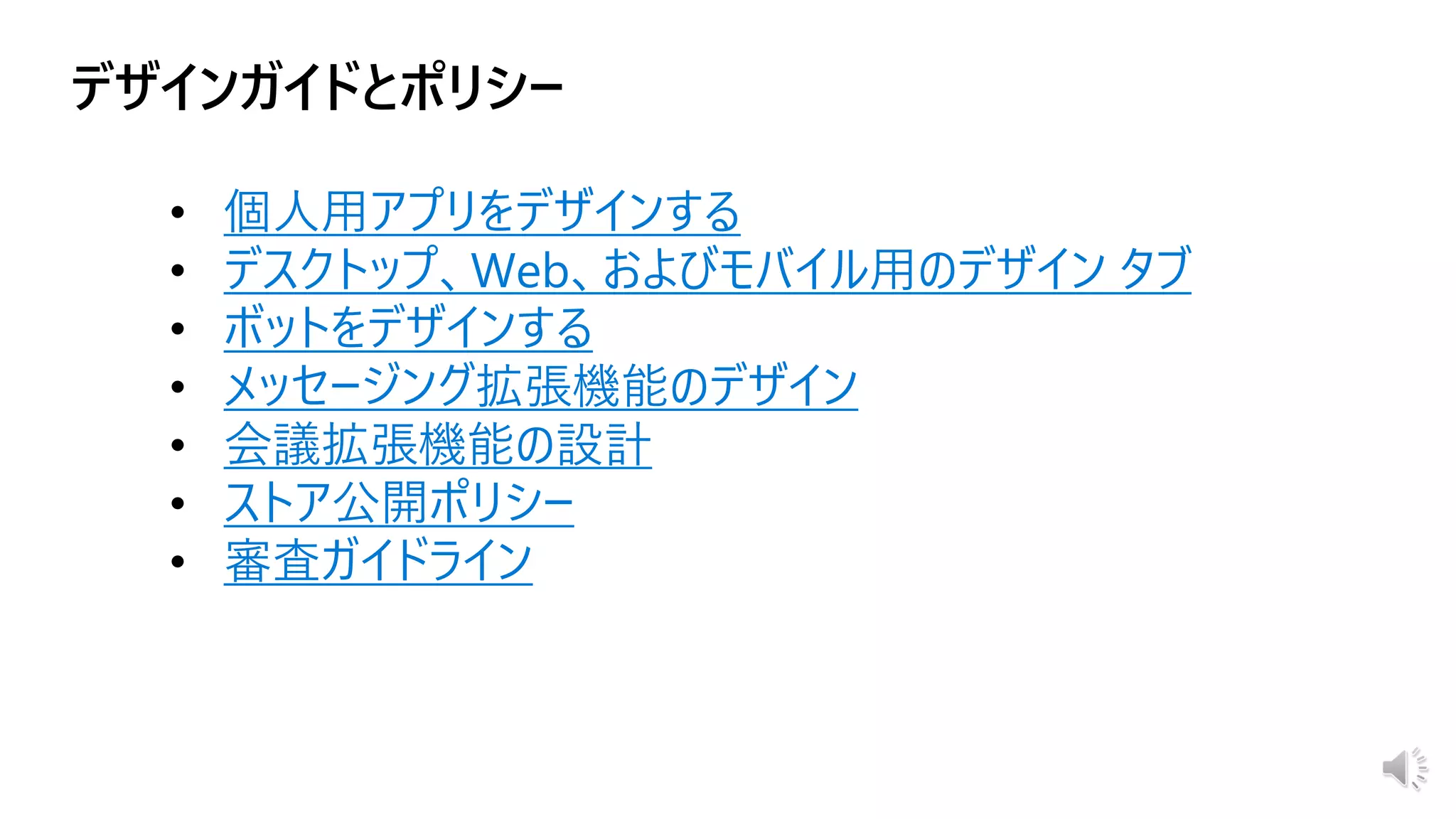 • 個人用アプリをデザインする
• デスクトップ、Web、およびモバイル用のデザイン タブ
• ボットをデザインする
• メッセージング拡張機能のデザイン
• 会議拡張機能の設計
• ストア公開ポリシー
• 審査ガイドライン
 
