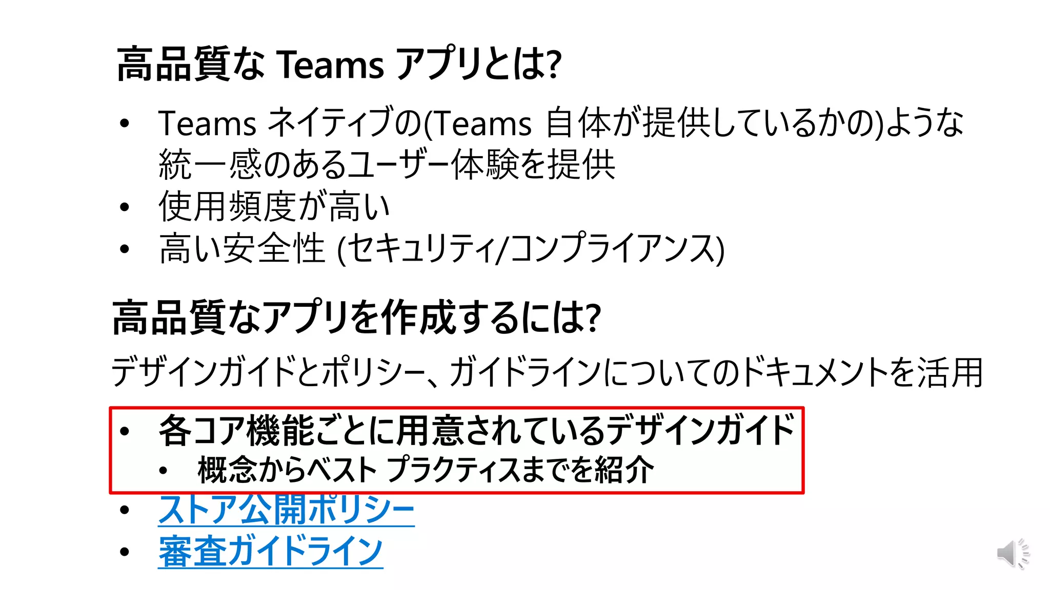 • 各コア機能ごとに用意されているデザインガイド
• 概念からベスト プラクティスまでを紹介
• ストア公開ポリシー
• 審査ガイドライン
デザインガイドとポリシー、ガイドラインについてのドキュメントを活用
• Teams ネイティブの(Teams 自体が提供しているかの)ような
統一感のあるユーザー体験を提供
• 使用頻度が高い
• 高い安全性 (セキュリティ/コンプライアンス)
 
