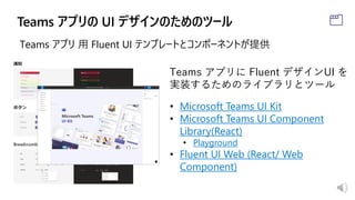 Teams アプリに Fluent デザインUI を
実装するためのライブラリとツール
• Microsoft Teams UI Kit
• Microsoft Teams UI Component
Library(React)
• Playground
• Fluent UI Web (React/ Web
Component)
Teams アプリ 用 Fluent UI テンプレートとコンポーネントが提供
 